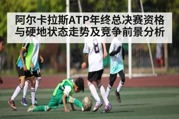 阿尔卡拉斯ATP年终总决赛资格与硬地状态走势及竞争前景分析